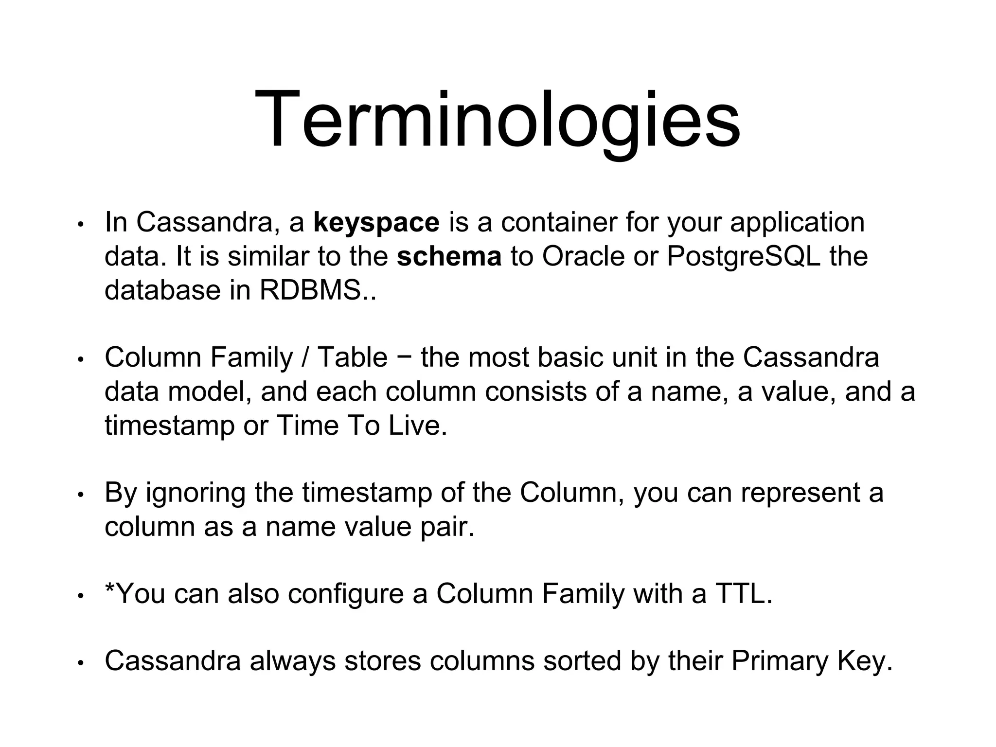 Terminologies
• In Cassandra, a keyspace is a container for your application
data. It is similar to the schema to Oracle or PostgreSQL the
database in RDBMS..
• Column Family / Table − the most basic unit in the Cassandra
data model, and each column consists of a name, a value, and a
timestamp or Time To Live.
• By ignoring the timestamp of the Column, you can represent a
column as a name value pair.
• *You can also configure a Column Family with a TTL.
• Cassandra always stores columns sorted by their Primary Key.
 