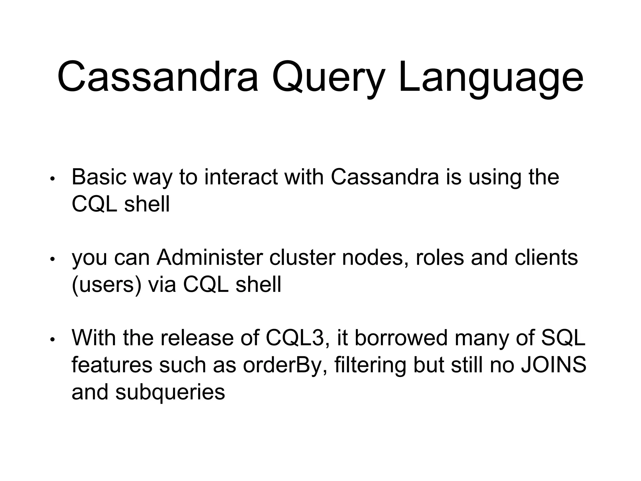 Cassandra Query Language
• Basic way to interact with Cassandra is using the
CQL shell
• you can Administer cluster nodes, roles and clients
(users) via CQL shell
• With the release of CQL3, it borrowed many of SQL
features such as orderBy, filtering but still no JOINS
and subqueries
 