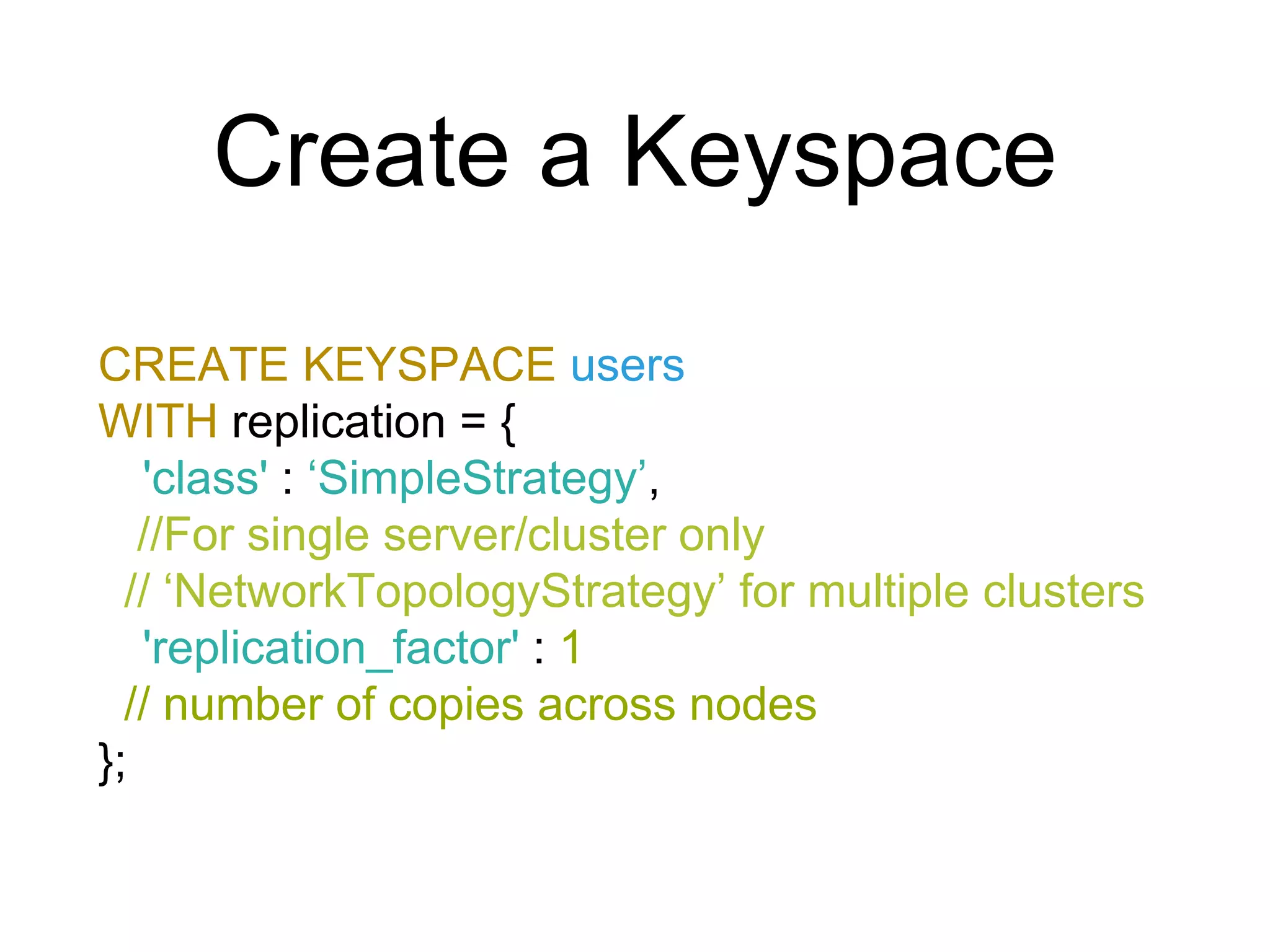 Create a Keyspace
CREATE KEYSPACE users
WITH replication = {
'class' : ‘SimpleStrategy’,
//For single server/cluster only
// ‘NetworkTopologyStrategy’ for multiple clusters
'replication_factor' : 1
// number of copies across nodes
};
 