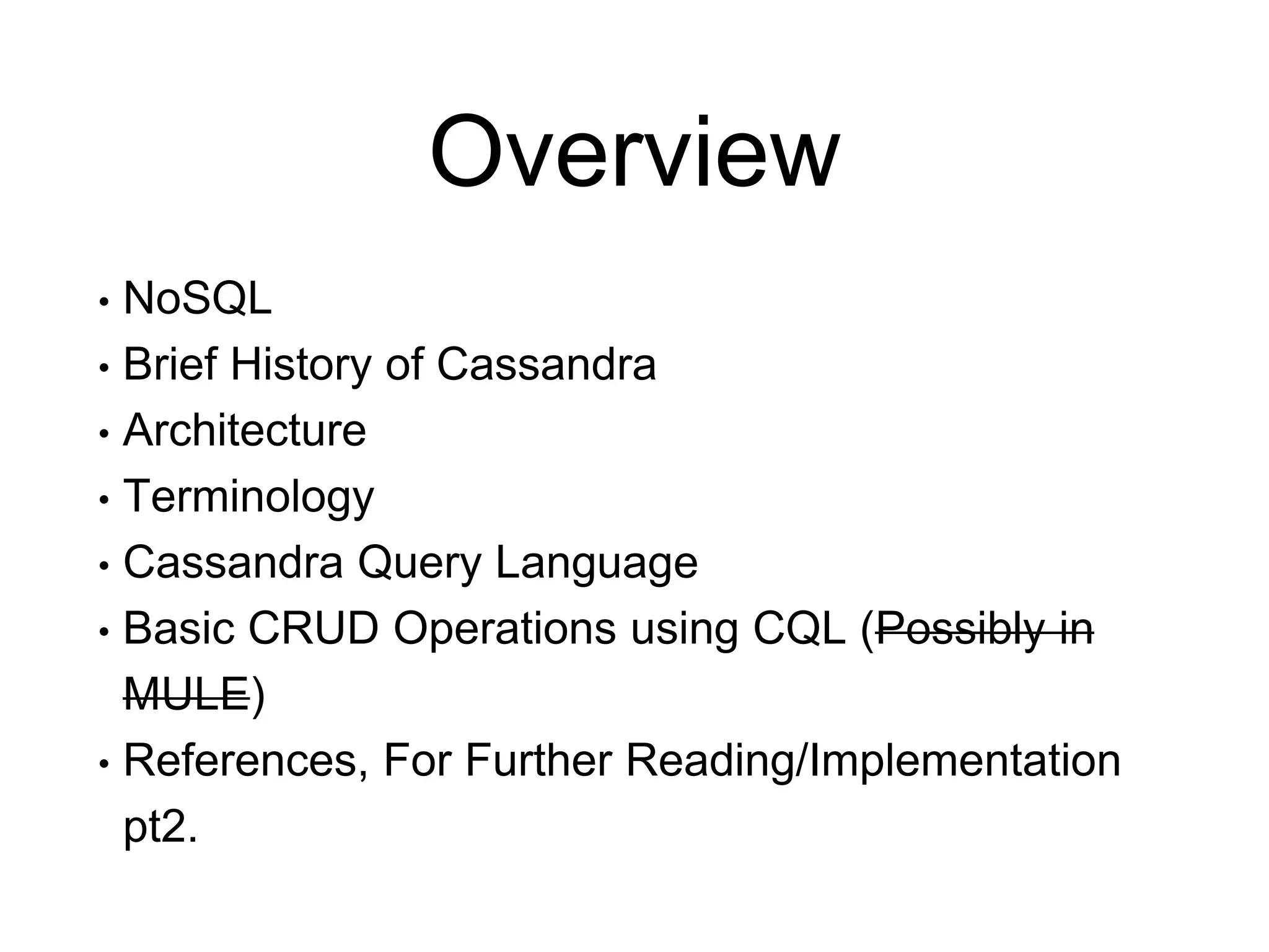 Overview
• NoSQL
• Brief History of Cassandra
• Architecture
• Terminology
• Cassandra Query Language
• Basic CRUD Operations using CQL (Possibly in
MULE)
• References, For Further Reading/Implementation
pt2.
 
