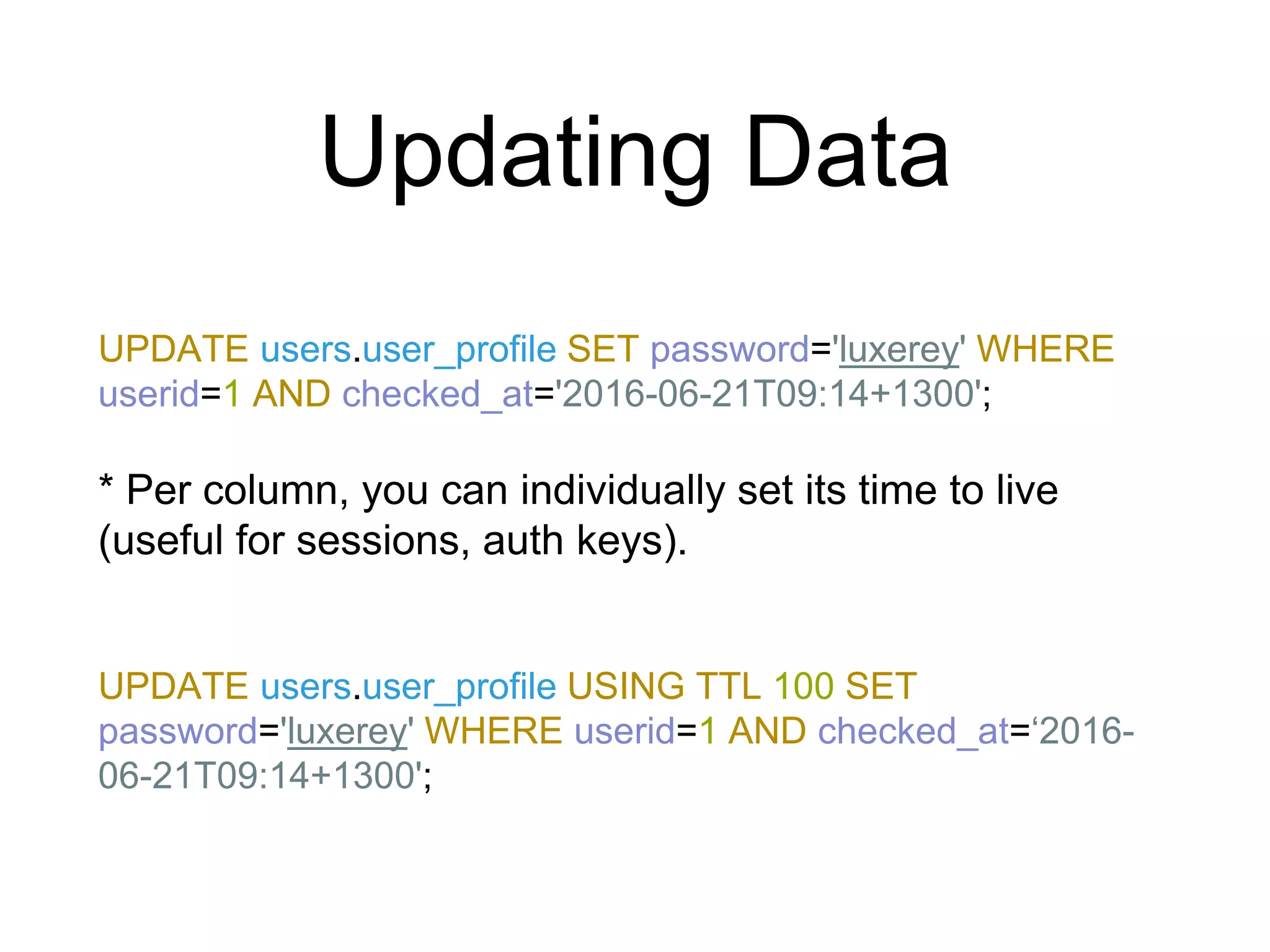 Updating Data
UPDATE users.user_profile SET password='luxerey' WHERE
userid=1 AND checked_at='2016-06-21T09:14+1300';
* Per column, you can individually set its time to live
(useful for sessions, auth keys).
UPDATE users.user_profile USING TTL 100 SET
password='luxerey' WHERE userid=1 AND checked_at=‘2016-
06-21T09:14+1300';
 