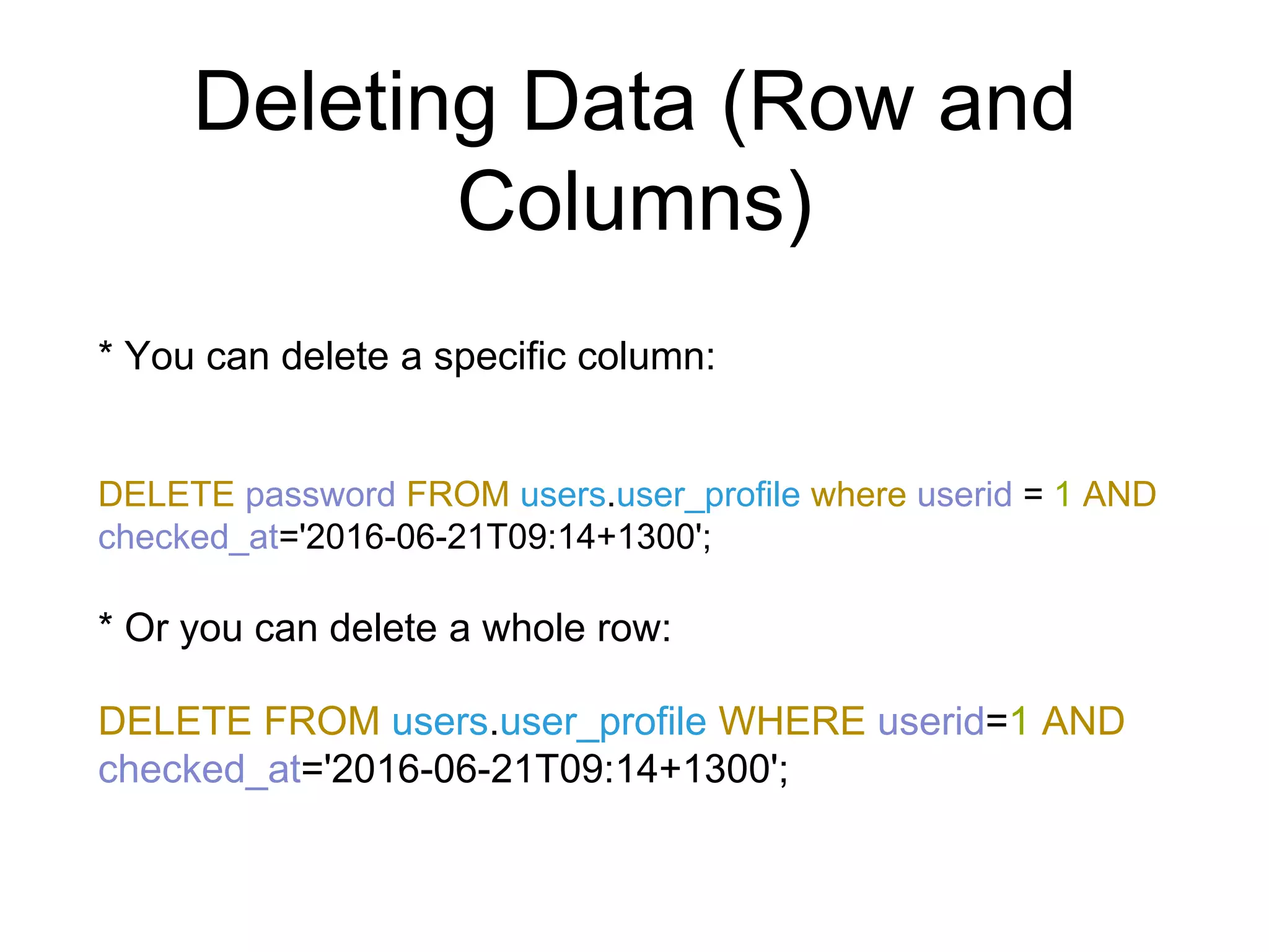 Deleting Data (Row and
Columns)
* You can delete a specific column:
DELETE password FROM users.user_profile where userid = 1 AND
checked_at='2016-06-21T09:14+1300';
* Or you can delete a whole row:
DELETE FROM users.user_profile WHERE userid=1 AND
checked_at='2016-06-21T09:14+1300';
 