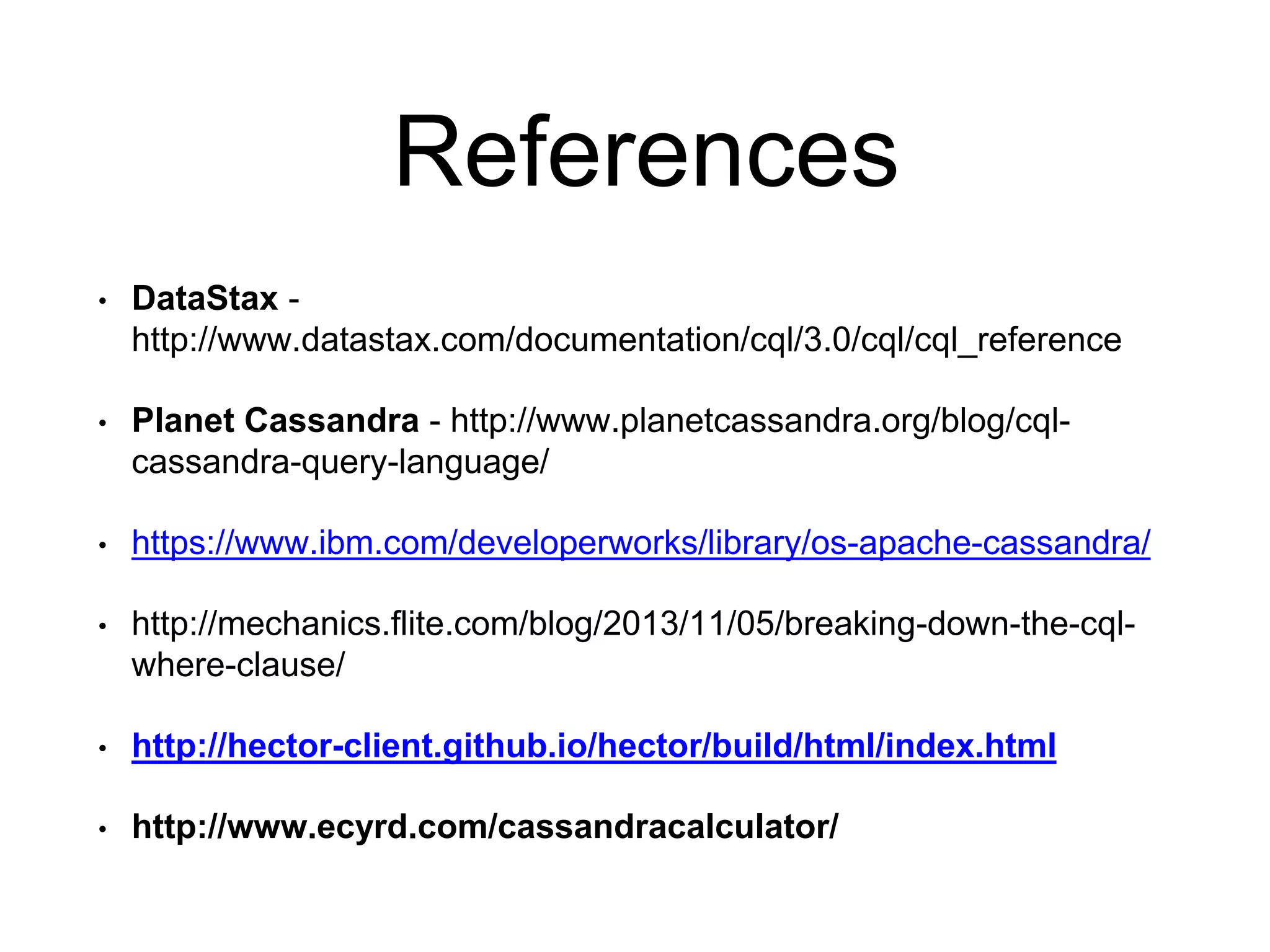 References
• DataStax -
http://www.datastax.com/documentation/cql/3.0/cql/cql_reference
• Planet Cassandra - http://www.planetcassandra.org/blog/cql-
cassandra-query-language/
• https://www.ibm.com/developerworks/library/os-apache-cassandra/
• http://mechanics.flite.com/blog/2013/11/05/breaking-down-the-cql-
where-clause/
• http://hector-client.github.io/hector/build/html/index.html
• http://www.ecyrd.com/cassandracalculator/
 