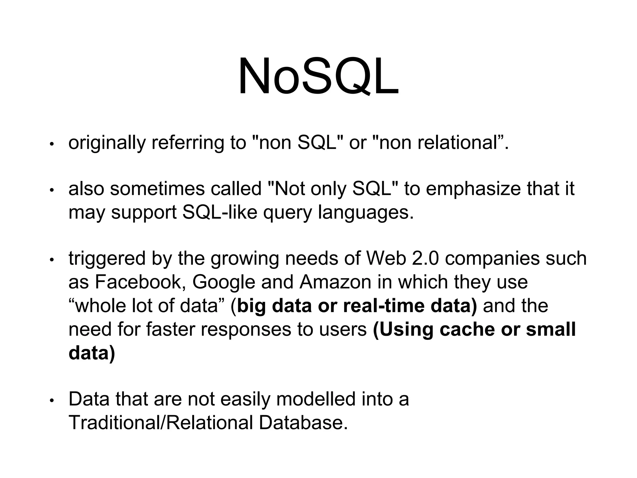 NoSQL
• originally referring to "non SQL" or "non relational”.
• also sometimes called "Not only SQL" to emphasize that it
may support SQL-like query languages.
• triggered by the growing needs of Web 2.0 companies such
as Facebook, Google and Amazon in which they use
“whole lot of data” (big data or real-time data) and the
need for faster responses to users (Using cache or small
data)
• Data that are not easily modelled into a
Traditional/Relational Database.
 