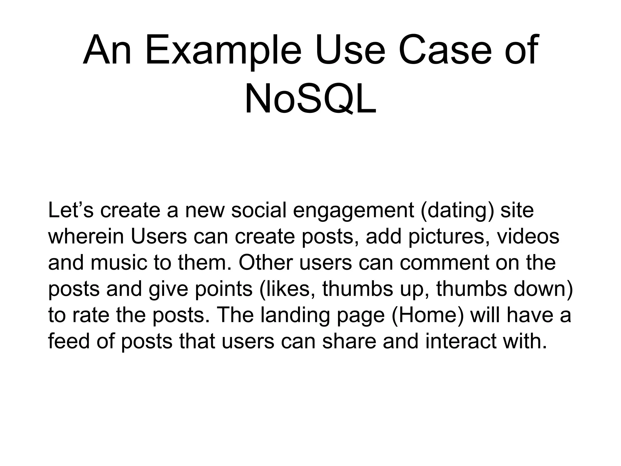 An Example Use Case of
NoSQL
Let’s create a new social engagement (dating) site
wherein Users can create posts, add pictures, videos
and music to them. Other users can comment on the
posts and give points (likes, thumbs up, thumbs down)
to rate the posts. The landing page (Home) will have a
feed of posts that users can share and interact with.
 