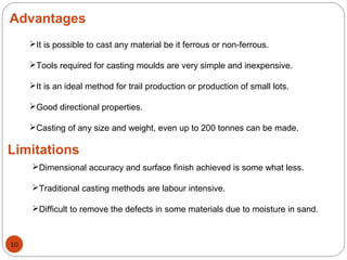 Advantages
It is possible to cast any material be it ferrous or non-ferrous.
Tools required for casting moulds are very simple and inexpensive.
It is an ideal method for trail production or production of small lots.
Good directional properties.
Casting of any size and weight, even up to 200 tonnes can be made.
Limitations
Dimensional accuracy and surface finish achieved is some what less.
Traditional casting methods are labour intensive.
Difficult to remove the defects in some materials due to moisture in sand.
10
 