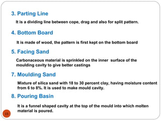 3. Parting Line
4. Bottom Board
5. Facing Sand
7. Moulding Sand
8. Pouring Basin
It is a dividing line between cope, drag and also for split pattern.
It is made of wood, the pattern is first kept on the bottom board
Carbonaceous material is sprinkled on the inner surface of the
moulding cavity to give better castings
Mixture of silica sand with 18 to 30 percent clay, having moisture content
from 6 to 8%. It is used to make mould cavity.
It is a funnel shaped cavity at the top of the mould into which molten
material is poured.
15
 