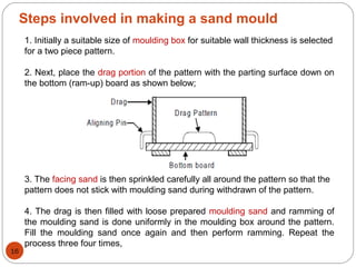 Steps involved in making a sand mould
1. Initially a suitable size of moulding box for suitable wall thickness is selected
for a two piece pattern.
2. Next, place the drag portion of the pattern with the parting surface down on
the bottom (ram-up) board as shown below;
3. The facing sand is then sprinkled carefully all around the pattern so that the
pattern does not stick with moulding sand during withdrawn of the pattern.
4. The drag is then filled with loose prepared moulding sand and ramming of
the moulding sand is done uniformly in the moulding box around the pattern.
Fill the moulding sand once again and then perform ramming. Repeat the
process three four times,
16
 