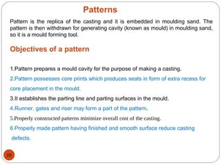 Patterns
Pattern is the replica of the casting and it is embedded in moulding sand. The
pattern is then withdrawn for generating cavity (known as mould) in moulding sand,
so it is a mould forming tool.
Objectives of a pattern
1.Pattern prepares a mould cavity for the purpose of making a casting.
2.Pattern possesses core prints which produces seats in form of extra recess for
core placement in the mould.
3.It establishes the parting line and parting surfaces in the mould.
4.Runner, gates and riser may form a part of the pattern.
5.Properly constructed patterns minimize overall cost of the casting.
6.Properly made pattern having finished and smooth surface reduce casting
defects.
20
 