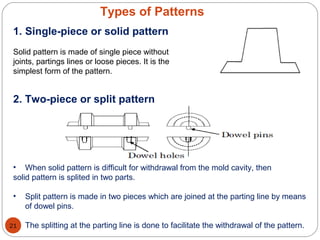Types of Patterns
1. Single-piece or solid pattern
Solid pattern is made of single piece without
joints, partings lines or loose pieces. It is the
simplest form of the pattern.
2. Two-piece or split pattern
• When solid pattern is difficult for withdrawal from the mold cavity, then
solid pattern is splited in two parts.
• Split pattern is made in two pieces which are joined at the parting line by means
of dowel pins.
• The splitting at the parting line is done to facilitate the withdrawal of the pattern.21
 
