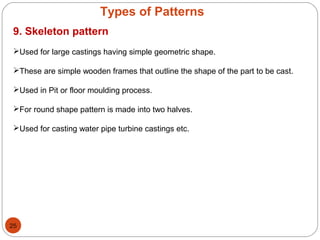 Types of Patterns
9. Skeleton pattern
Used for large castings having simple geometric shape.
These are simple wooden frames that outline the shape of the part to be cast.
Used in Pit or floor moulding process.
For round shape pattern is made into two halves.
Used for casting water pipe turbine castings etc.
25
 