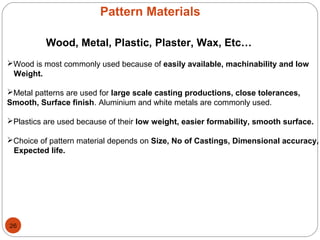 Pattern Materials
Wood, Metal, Plastic, Plaster, Wax, Etc…
Wood is most commonly used because of easily available, machinability and low
Weight.
Metal patterns are used for large scale casting productions, close tolerances,
Smooth, Surface finish. Aluminium and white metals are commonly used.
Plastics are used because of their low weight, easier formability, smooth surface.
Choice of pattern material depends on Size, No of Castings, Dimensional accuracy,
Expected life.
26
 