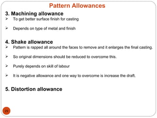 Pattern Allowances
3. Machining allowance
 To get better surface finish for casting
 Depends on type of metal and finish
4. Shake allowance
 Pattern is rapped all around the faces to remove and it enlarges the final casting.
 So original dimensions should be reduced to overcome this.
 Purely depends on skill of labour
 It is negative allowance and one way to overcome is increase the draft.
5. Distortion allowance
29
 