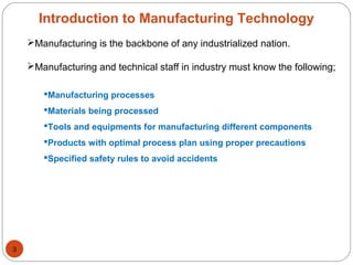 Manufacturing is the backbone of any industrialized nation.
Manufacturing and technical staff in industry must know the following;
Manufacturing processes
Materials being processed
Tools and equipments for manufacturing different components
Products with optimal process plan using proper precautions
Specified safety rules to avoid accidents
Introduction to Manufacturing Technology
3
 