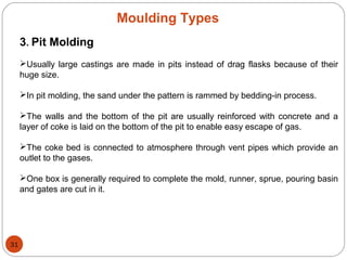 Moulding Types
3. Pit Molding
Usually large castings are made in pits instead of drag flasks because of their
huge size.
In pit molding, the sand under the pattern is rammed by bedding-in process.
The walls and the bottom of the pit are usually reinforced with concrete and a
layer of coke is laid on the bottom of the pit to enable easy escape of gas.
The coke bed is connected to atmosphere through vent pipes which provide an
outlet to the gases.
One box is generally required to complete the mold, runner, sprue, pouring basin
and gates are cut in it.
31
 
