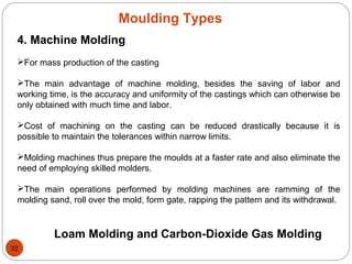 Moulding Types
4. Machine Molding
For mass production of the casting
The main advantage of machine molding, besides the saving of labor and
working time, is the accuracy and uniformity of the castings which can otherwise be
only obtained with much time and labor.
Cost of machining on the casting can be reduced drastically because it is
possible to maintain the tolerances within narrow limits.
Molding machines thus prepare the moulds at a faster rate and also eliminate the
need of employing skilled molders.
The main operations performed by molding machines are ramming of the
molding sand, roll over the mold, form gate, rapping the pattern and its withdrawal.
Loam Molding and Carbon-Dioxide Gas Molding
32
 