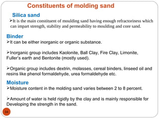 Constituents of molding sand
Silica sand
It is the main constituent of moulding sand having enough refractoriness which
can impart strength, stability and permeability to moulding and core sand.
Binder
It can be either inorganic or organic substance.
Inorganic group includes Kaolonite, Ball Clay, Fire Clay, Limonite,
Fuller’s earth and Bentonite (mostly used).
Organic group includes dextrin, molasses, cereal binders, linseed oil and
resins like phenol formaldehyde, urea formaldehyde etc.
Moisture
Moisture content in the molding sand varies between 2 to 8 percent.
Amount of water is held rigidly by the clay and is mainly responsible for
Developing the strength in the sand.
34
 