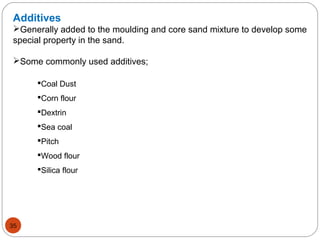 Additives
Generally added to the moulding and core sand mixture to develop some
special property in the sand.
Some commonly used additives;
Coal Dust
Corn flour
Dextrin
Sea coal
Pitch
Wood flour
Silica flour
35
 