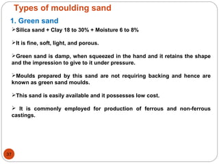 Types of moulding sand
1. Green sand
Silica sand + Clay 18 to 30% + Moisture 6 to 8%
It is fine, soft, light, and porous.
Green sand is damp, when squeezed in the hand and it retains the shape
and the impression to give to it under pressure.
Moulds prepared by this sand are not requiring backing and hence are
known as green sand moulds.
This sand is easily available and it possesses low cost.
 It is commonly employed for production of ferrous and non-ferrous
castings.
37
 