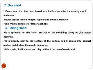 2. Dry sand
Green sand that has been baked in suitable oven after the making mould
and cores
It possesses more strength, rigidity and thermal stability.
It is mainly suitable for larger castings.
3. Facing sand
It is sprinkled on the inner surface of the moulding cavity to give better
castings
It is directly next to the surface of the pattern and it comes into contact
molten metal when the mould is poured.
It is made of silica sand and clay, without the use of used sand.
38
 