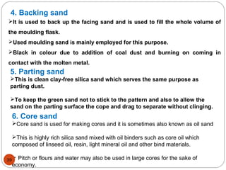 4. Backing sand
It is used to back up the facing sand and is used to fill the whole volume of
the moulding flask.
Used moulding sand is mainly employed for this purpose.
Black in colour due to addition of coal dust and burning on coming in
contact with the molten metal.
5. Parting sand
This is clean clay-free silica sand which serves the same purpose as
parting dust.
To keep the green sand not to stick to the pattern and also to allow the
sand on the parting surface the cope and drag to separate without clinging.
6. Core sand
Core sand is used for making cores and it is sometimes also known as oil sand
This is highly rich silica sand mixed with oil binders such as core oil which
composed of linseed oil, resin, light mineral oil and other bind materials.
 Pitch or flours and water may also be used in large cores for the sake of
economy.
39
 