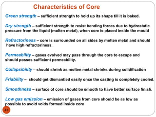 Characteristics of Core
Green strength – sufficient strength to hold up its shape till it is baked.
Dry strength – sufficient strength to resist bending forces due to hydrostatic
pressure from the liquid (molten metal), when core is placed inside the mould
Refractoriness – core is surrounded on all sides by molten metal and should
have high refractoriness.
Permeability – gases evolved may pass through the core to escape and
should posses sufficient permeability.
Collapsibility – should shrink as molten metal shrinks during solidification
Friability – should get dismantled easily once the casting is completely cooled.
Smoothness – surface of core should be smooth to have better surface finish.
Low gas emission – emission of gases from core should be as low as
possible to avoid voids formed inside core
41
 