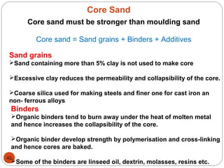 Core Sand
42
Core sand must be stronger than moulding sand
Core sand = Sand grains + Binders + Additives
Sand grains
Sand containing more than 5% clay is not used to make core
Excessive clay reduces the permeability and collapsibility of the core.
Coarse silica used for making steels and finer one for cast iron an
non- ferrous alloys
Binders
Organic binders tend to burn away under the heat of molten metal
and hence increases the collapsibility of the core.
Organic binder develop strength by polymerisation and cross-linking
and hence cores are baked.
Some of the binders are linseed oil, dextrin, molasses, resins etc.
 