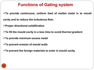 47
Functions of Gating system
To provide continuous, uniform feed of molten metal in to mould
cavity and to reduce the turbulence flow.
Proper directional solidification
To fill the mould cavity in a less time to avoid thermal gradient
To provide minimum excess metal
To prevent erosion of mould walls
To prevent the foreign materials to enter in mould cavity
 