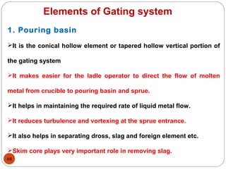 48
Elements of Gating system
1. Pouring basin
It is the conical hollow element or tapered hollow vertical portion of
the gating system
It makes easier for the ladle operator to direct the flow of molten
metal from crucible to pouring basin and sprue.
It helps in maintaining the required rate of liquid metal flow.
It reduces turbulence and vortexing at the sprue entrance.
It also helps in separating dross, slag and foreign element etc.
Skim core plays very important role in removing slag.
 