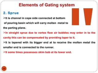 49
Elements of Gating system
2. Sprue
It is channel in cope side connected at bottom
of pouring basin which will carry molten metal to
the parting plane.
In straight sprue due to vortex flow air bubbles may enter in to the
cavity this can be compensated by providing taper to it.
It is tapered with its bigger end at to receive the molten metal the
smaller end is connected to the runner.
It some times possesses skim bob at its lower end.
 