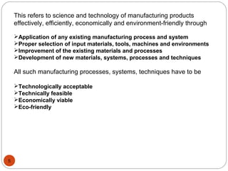 This refers to science and technology of manufacturing products
effectively, efficiently, economically and environment-friendly through
Application of any existing manufacturing process and system
Proper selection of input materials, tools, machines and environments
Improvement of the existing materials and processes
Development of new materials, systems, processes and techniques
All such manufacturing processes, systems, techniques have to be
Technologically acceptable
Technically feasible
Economically viable
Eco-friendly
5
 