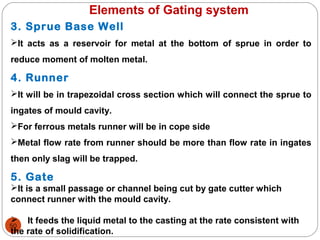 50
Elements of Gating system
3. Sprue Base Well
It acts as a reservoir for metal at the bottom of sprue in order to
reduce moment of molten metal.
4. Runner
It will be in trapezoidal cross section which will connect the sprue to
ingates of mould cavity.
For ferrous metals runner will be in cope side
Metal flow rate from runner should be more than flow rate in ingates
then only slag will be trapped.
5. Gate
It is a small passage or channel being cut by gate cutter which
connect runner with the mould cavity.
 It feeds the liquid metal to the casting at the rate consistent with
the rate of solidification.
 