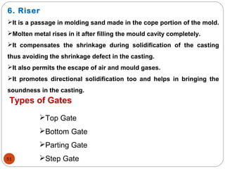 51
6. Riser
It is a passage in molding sand made in the cope portion of the mold.
Molten metal rises in it after filling the mould cavity completely.
It compensates the shrinkage during solidification of the casting
thus avoiding the shrinkage defect in the casting.
It also permits the escape of air and mould gases.
It promotes directional solidification too and helps in bringing the
soundness in the casting.
Types of Gates
Top Gate
Bottom Gate
Parting Gate
Step Gate
 