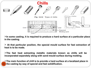 52
Chills
In some casting, it is required to produce a hard surface at a particular place
in the casting.
 At that particular position, the special mould surface for fast extraction of
heat is to be made.
The fast heat extracting metallic materials known as chills will be
incorporated separately along with sand mould surface during molding.
The main function of chill is to provide a hard surface at a localized place in
the casting by way of special and fast solidification.
 