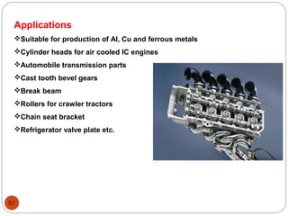 57
Applications
Suitable for production of Al, Cu and ferrous metals
Cylinder heads for air cooled IC engines
Automobile transmission parts
Cast tooth bevel gears
Break beam
Rollers for crawler tractors
Chain seat bracket
Refrigerator valve plate etc.
 