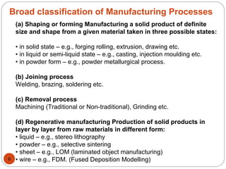 Broad classification of Manufacturing Processes
(a) Shaping or forming Manufacturing a solid product of definite
size and shape from a given material taken in three possible states:
• in solid state – e.g., forging rolling, extrusion, drawing etc.
• in liquid or semi-liquid state – e.g., casting, injection moulding etc.
• in powder form – e.g., powder metallurgical process.
(b) Joining process
Welding, brazing, soldering etc.
(c) Removal process
Machining (Traditional or Non-traditional), Grinding etc.
(d) Regenerative manufacturing Production of solid products in
layer by layer from raw materials in different form:
• liquid – e.g., stereo lithography
• powder – e.g., selective sintering
• sheet – e.g., LOM (laminated object manufacturing)
• wire – e.g., FDM. (Fused Deposition Modelling)6
 