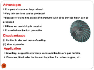 62
Advantages
Complex shapes can be produced
Very thin sections can be produced
Because of using fine grain sand products with good surface finish can be
produced
Little or no machining is required
Controlled mechanical properties
Disadvantages
(i) Limited to size and mass of casting
(ii) More expensive
Application
Jewellery, surgical instruments, vanes and blades of a gas turbine
 Fire arms, Steel valve bodies and impellers for turbo chargers, etc.
 