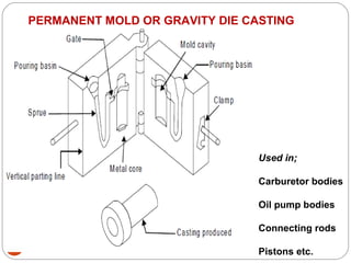 63
PERMANENT MOLD OR GRAVITY DIE CASTING
Used in;
Carburetor bodies
Oil pump bodies
Connecting rods
Pistons etc.
 