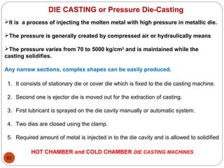 65
DIE CASTING or Pressure Die-Casting
It is a process of injecting the molten metal with high pressure in metallic die.
The pressure is generally created by compressed air or hydraulically means
The pressure varies from 70 to 5000 kg/cm2
and is maintained while the
casting solidifies.
Any narrow sections, complex shapes can be easily produced.
1. It consists of stationary die or cover die which is fixed to the die casting machine.
2. Second one is ejector die is moved out for the extraction of casting.
3. First lubricant is sprayed on the die cavity manually or automatic system.
4. Two dies are closed using the clamp.
5. Required amount of metal is injected in to the die cavity and is allowed to solidified
HOT CHAMBER and COLD CHAMBER DIE CASTING MACHINES
 
