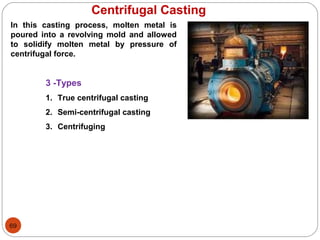 69
Centrifugal Casting
In this casting process, molten metal is
poured into a revolving mold and allowed
to solidify molten metal by pressure of
centrifugal force.
3 -Types
1. True centrifugal casting
2. Semi-centrifugal casting
3. Centrifuging
 