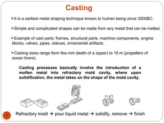 Casting
It is a earliest metal shaping technique known to human being since 3500BC.
Simple and complicated shapes can be made from any metal that can be melted.
Example of cast parts: frames, structural parts, machine components, engine
blocks, valves, pipes, statues, ornamental artifacts.
Casting sizes range form few mm (teeth of a zipper) to 10 m (propellers of
ocean liners).
Casting processes basically involve the introduction of a
molten metal into refractory mold cavity, where upon
solidification, the metal takes on the shape of the mold cavity.
Refractory mold  pour liquid metal  solidify, remove  finish7
 