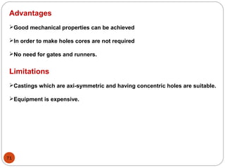 71
Advantages
Good mechanical properties can be achieved
In order to make holes cores are not required
No need for gates and runners.
Limitations
Castings which are axi-symmetric and having concentric holes are suitable.
Equipment is expensive.
 