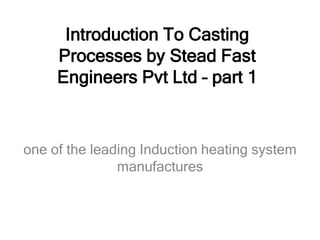 Introduction To Casting
Processes by Stead Fast
Engineers Pvt Ltd – part 1
one of the leading Induction heating system
manufactures
 