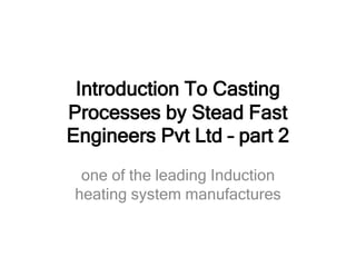 Introduction To Casting
Processes by Stead Fast
Engineers Pvt Ltd – part 2
one of the leading Induction
heating system manufactures
 