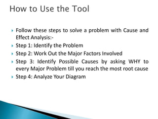  Follow these steps to solve a problem with Cause and 
Effect Analysis:- 
 Step 1: Identify the Problem 
 Step 2: Work Out the Major Factors Involved 
 Step 3: Identify Possible Causes by asking WHY to 
every Major Problem till you reach the most root cause 
 Step 4: Analyze Your Diagram 
 