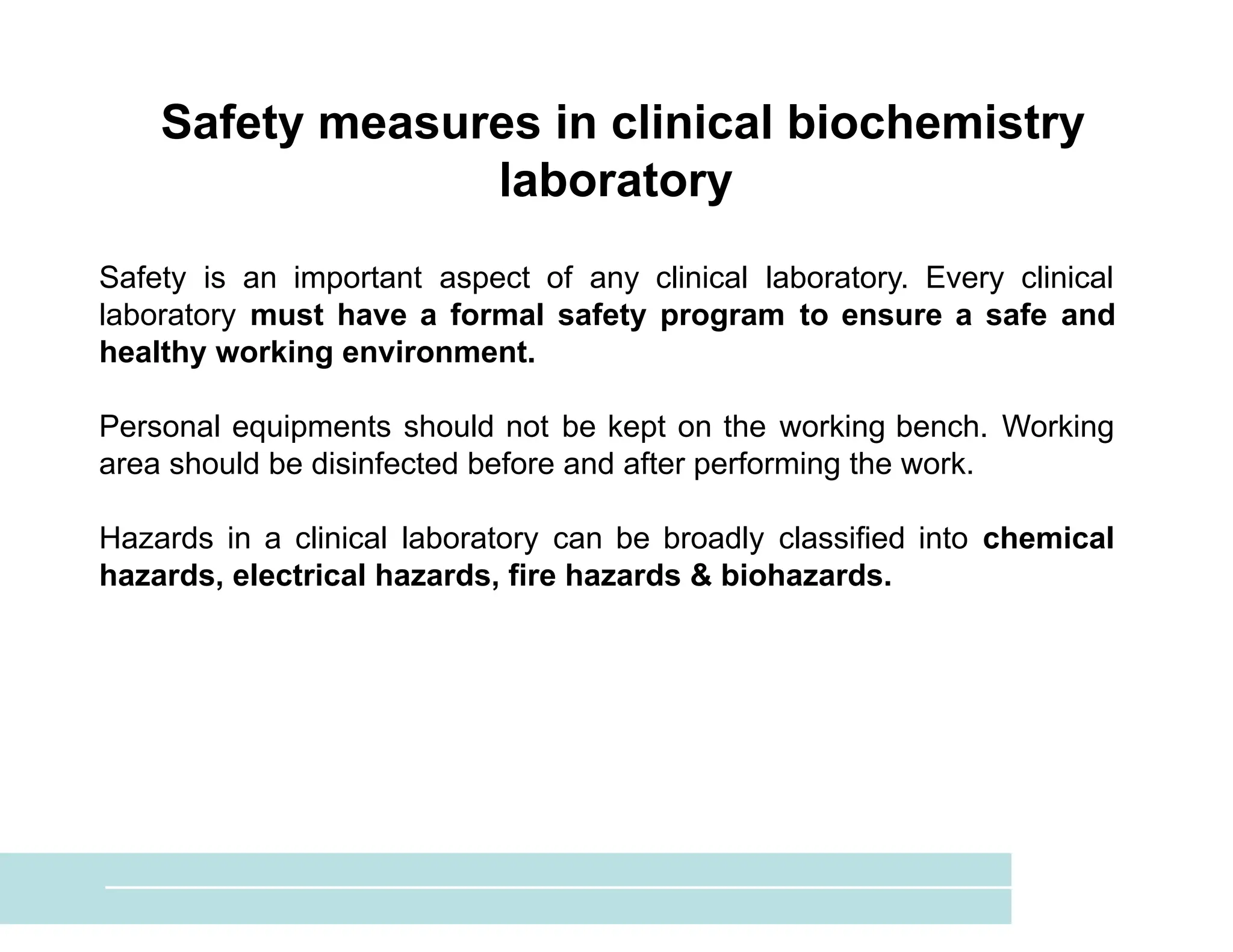 Safety measures in clinical biochemistry
laboratory
Safety is an important aspect of any clinical laboratory. Every clinical
laboratory must have a formal safety program to ensure a safe and
healthy working environment.
Personal equipments should not be kept on the working bench. Working
area should be disinfected before and after performing the work.
Hazards in a clinical laboratory can be broadly classified into chemical
hazards, electrical hazards, fire hazards & biohazards.
 
