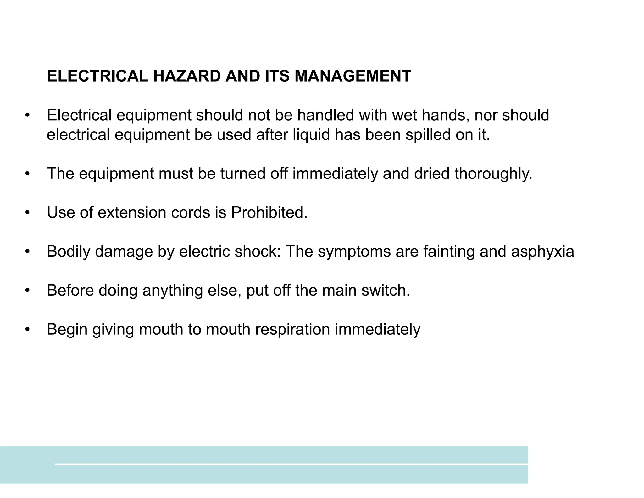 ELECTRICAL HAZARD AND ITS MANAGEMENT
• Electrical equipment should not be handled with wet hands, nor should
electrical equipment be used after liquid has been spilled on it.
• The equipment must be turned off immediately and dried thoroughly.
• Use of extension cords is Prohibited.
• Bodily damage by electric shock: The symptoms are fainting and asphyxia
• Before doing anything else, put off the main switch.
• Begin giving mouth to mouth respiration immediately
 
