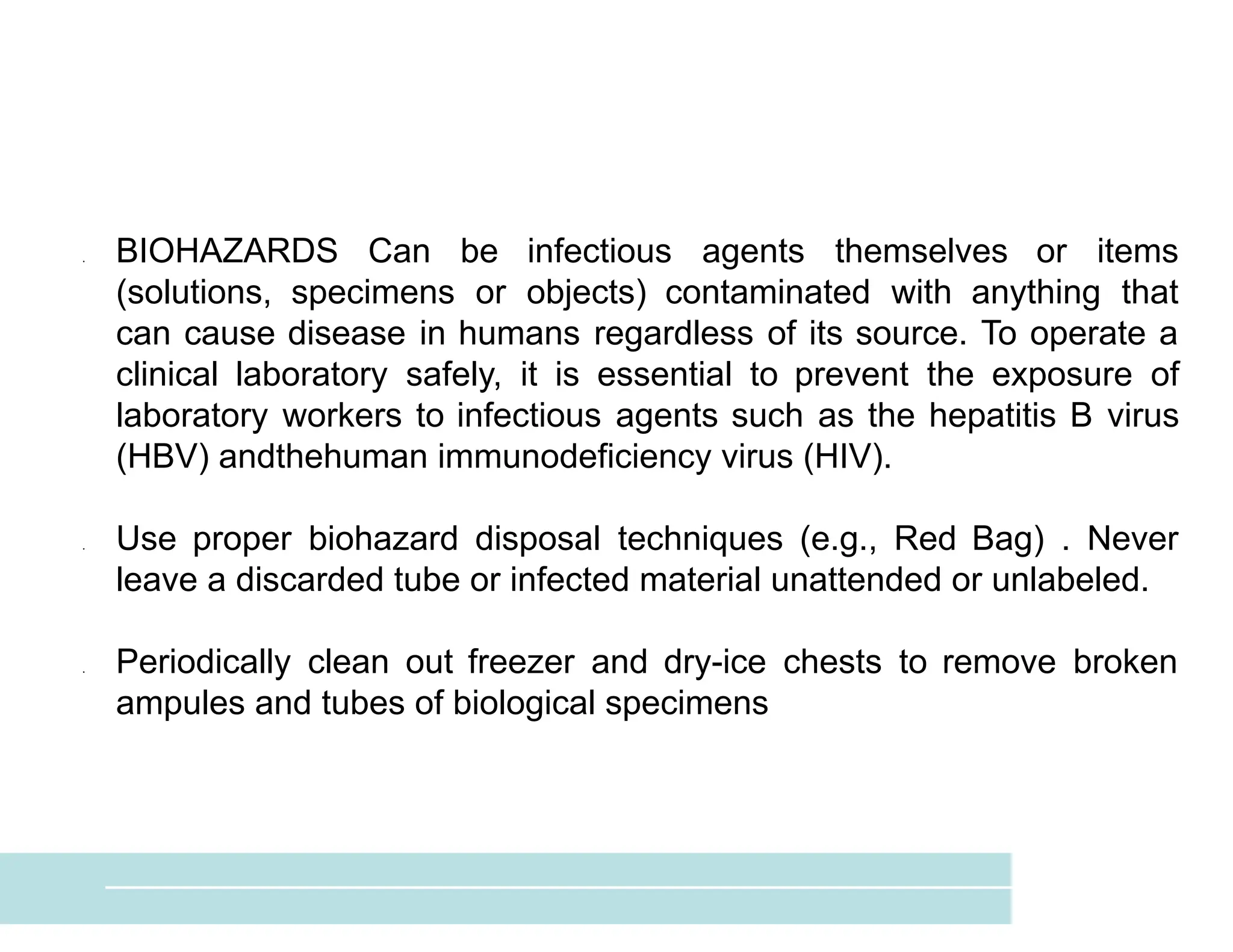 ● BIOHAZARDS Can be infectious agents themselves or items
(solutions, specimens or objects) contaminated with anything that
can cause disease in humans regardless of its source. To operate a
clinical laboratory safely, it is essential to prevent the exposure of
laboratory workers to infectious agents such as the hepatitis B virus
(HBV) andthehuman immunodeficiency virus (HIV).
● Use proper biohazard disposal techniques (e.g., Red Bag) . Never
leave a discarded tube or infected material unattended or unlabeled.
● Periodically clean out freezer and dry-ice chests to remove broken
ampules and tubes of biological specimens
 