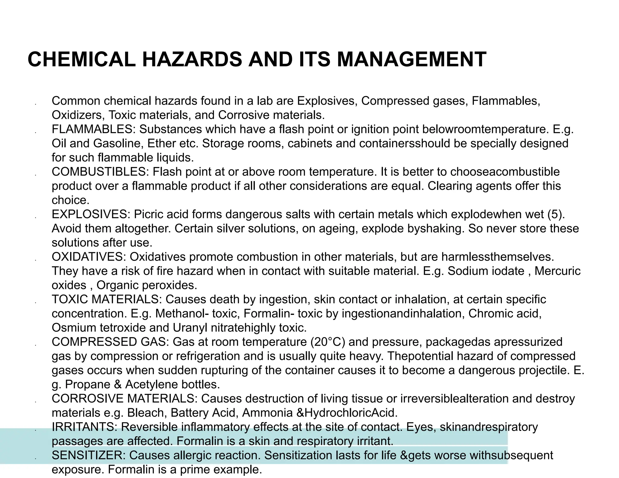 CHEMICAL HAZARDS AND ITS MANAGEMENT
● Common chemical hazards found in a lab are Explosives, Compressed gases, Flammables,
Oxidizers, Toxic materials, and Corrosive materials.
● FLAMMABLES: Substances which have a flash point or ignition point belowroomtemperature. E.g.
Oil and Gasoline, Ether etc. Storage rooms, cabinets and containersshould be specially designed
for such flammable liquids.
● COMBUSTIBLES: Flash point at or above room temperature. It is better to chooseacombustible
product over a flammable product if all other considerations are equal. Clearing agents offer this
choice.
● EXPLOSIVES: Picric acid forms dangerous salts with certain metals which explodewhen wet (5).
Avoid them altogether. Certain silver solutions, on ageing, explode byshaking. So never store these
solutions after use.
● OXIDATIVES: Oxidatives promote combustion in other materials, but are harmlessthemselves.
They have a risk of fire hazard when in contact with suitable material. E.g. Sodium iodate , Mercuric
oxides , Organic peroxides.
● TOXIC MATERIALS: Causes death by ingestion, skin contact or inhalation, at certain specific
concentration. E.g. Methanol- toxic, Formalin- toxic by ingestionandinhalation, Chromic acid,
Osmium tetroxide and Uranyl nitratehighly toxic.
● COMPRESSED GAS: Gas at room temperature (20°C) and pressure, packagedas apressurized
gas by compression or refrigeration and is usually quite heavy. Thepotential hazard of compressed
gases occurs when sudden rupturing of the container causes it to become a dangerous projectile. E.
g. Propane & Acetylene bottles.
● CORROSIVE MATERIALS: Causes destruction of living tissue or irreversiblealteration and destroy
materials e.g. Bleach, Battery Acid, Ammonia &HydrochloricAcid.
● IRRITANTS: Reversible inflammatory effects at the site of contact. Eyes, skinandrespiratory
passages are affected. Formalin is a skin and respiratory irritant.
● SENSITIZER: Causes allergic reaction. Sensitization lasts for life &gets worse withsubsequent
exposure. Formalin is a prime example.
 
