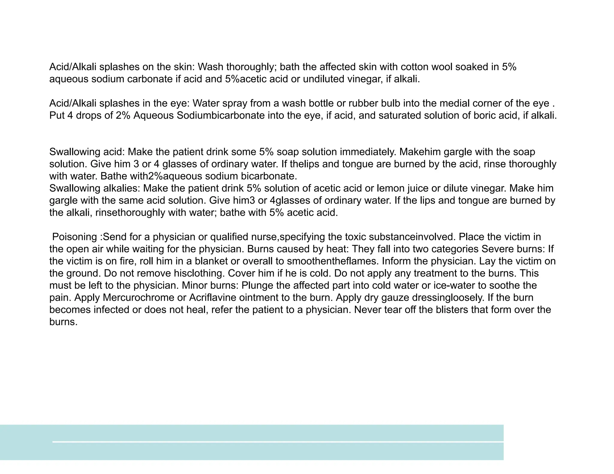 Acid/Alkali splashes on the skin: Wash thoroughly; bath the affected skin with cotton wool soaked in 5%
aqueous sodium carbonate if acid and 5%acetic acid or undiluted vinegar, if alkali.
Acid/Alkali splashes in the eye: Water spray from a wash bottle or rubber bulb into the medial corner of the eye .
Put 4 drops of 2% Aqueous Sodiumbicarbonate into the eye, if acid, and saturated solution of boric acid, if alkali.
Swallowing acid: Make the patient drink some 5% soap solution immediately. Makehim gargle with the soap
solution. Give him 3 or 4 glasses of ordinary water. If thelips and tongue are burned by the acid, rinse thoroughly
with water. Bathe with2%aqueous sodium bicarbonate.
Swallowing alkalies: Make the patient drink 5% solution of acetic acid or lemon juice or dilute vinegar. Make him
gargle with the same acid solution. Give him3 or 4glasses of ordinary water. If the lips and tongue are burned by
the alkali, rinsethoroughly with water; bathe with 5% acetic acid.
Poisoning :Send for a physician or qualified nurse,specifying the toxic substanceinvolved. Place the victim in
the open air while waiting for the physician. Burns caused by heat: They fall into two categories Severe burns: If
the victim is on fire, roll him in a blanket or overall to smoothentheflames. Inform the physician. Lay the victim on
the ground. Do not remove hisclothing. Cover him if he is cold. Do not apply any treatment to the burns. This
must be left to the physician. Minor burns: Plunge the affected part into cold water or ice-water to soothe the
pain. Apply Mercurochrome or Acriflavine ointment to the burn. Apply dry gauze dressingloosely. If the burn
becomes infected or does not heal, refer the patient to a physician. Never tear off the blisters that form over the
burns.
 